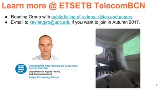 8
● Reading Group with public listing of videos, slides and papers.
● E-mail to xavier.giro@upc.edu if you want to join in Autumn 2017.
Learn more @ ETSETB TelecomBCN
 