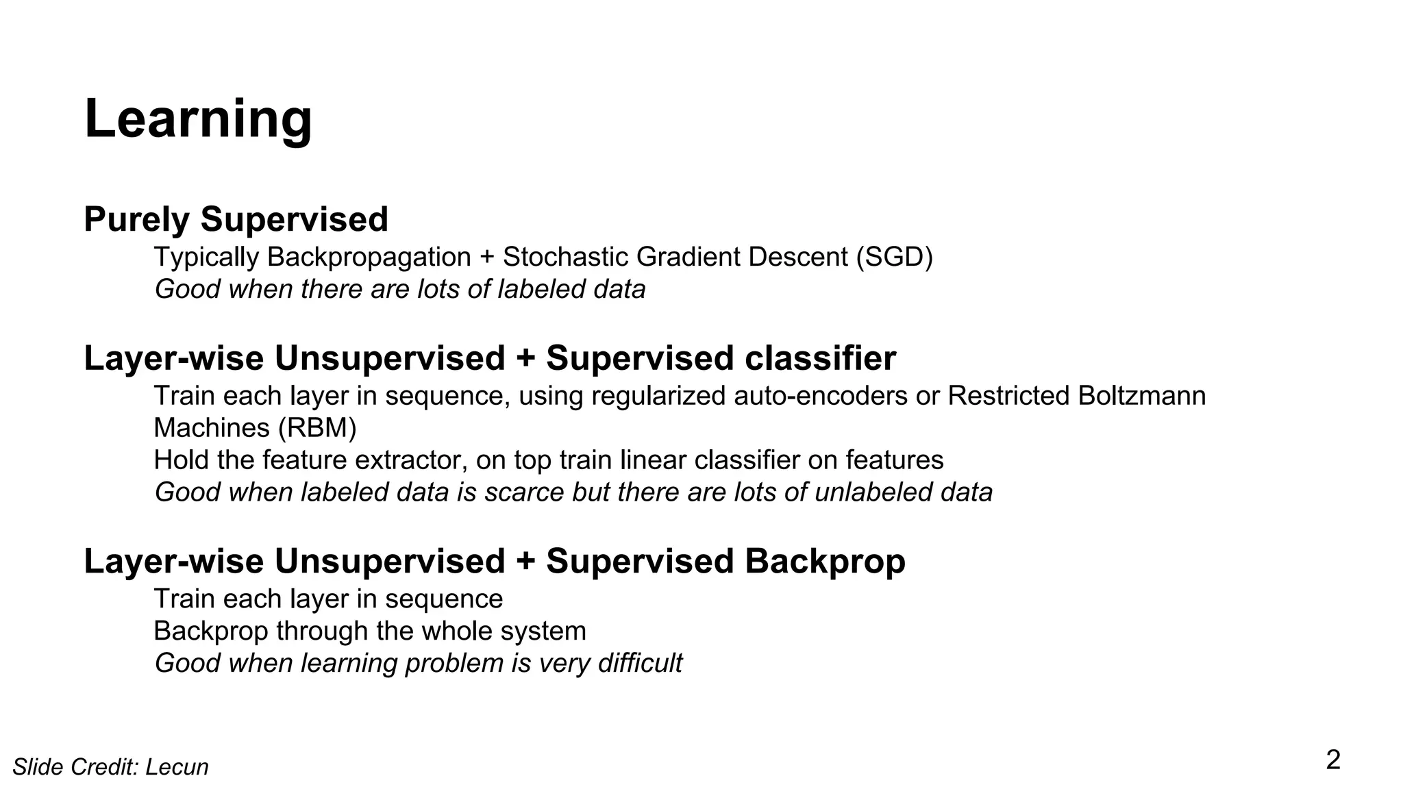 Learning
Purely Supervised
Typically Backpropagation + Stochastic Gradient Descent (SGD)
Good when there are lots of labeled data
Layer-wise Unsupervised + Supervised classifier
Train each layer in sequence, using regularized auto-encoders or Restricted Boltzmann
Machines (RBM)
Hold the feature extractor, on top train linear classifier on features
Good when labeled data is scarce but there are lots of unlabeled data
Layer-wise Unsupervised + Supervised Backprop
Train each layer in sequence
Backprop through the whole system
Good when learning problem is very difficult
Slide Credit: Lecun 2
 