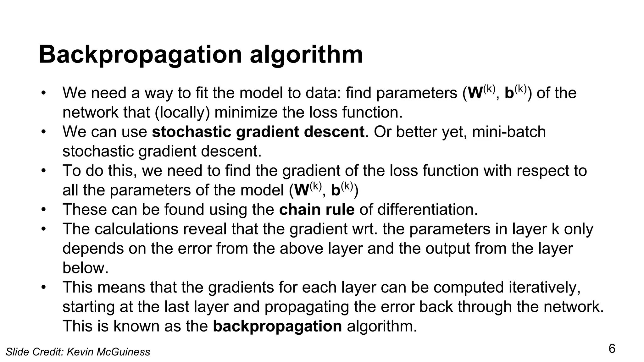 Backpropagation algorithm
• We need a way to fit the model to data: find parameters (W(k)
, b(k)
) of the
network that (locally) minimize the loss function.
• We can use stochastic gradient descent. Or better yet, mini-batch
stochastic gradient descent.
• To do this, we need to find the gradient of the loss function with respect to
all the parameters of the model (W(k)
, b(k)
)
• These can be found using the chain rule of differentiation.
• The calculations reveal that the gradient wrt. the parameters in layer k only
depends on the error from the above layer and the output from the layer
below.
• This means that the gradients for each layer can be computed iteratively,
starting at the last layer and propagating the error back through the network.
This is known as the backpropagation algorithm.
Slide Credit: Kevin McGuiness 6
 