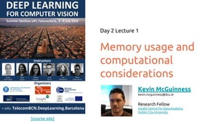 [course site]
Memory usage and
computational
considerations
Day 2 Lecture 1
Kevin McGuinness
kevin.mcguinness@dcu.ie
Research Fellow
Insight Centre for Data Analytics
Dublin City University
 