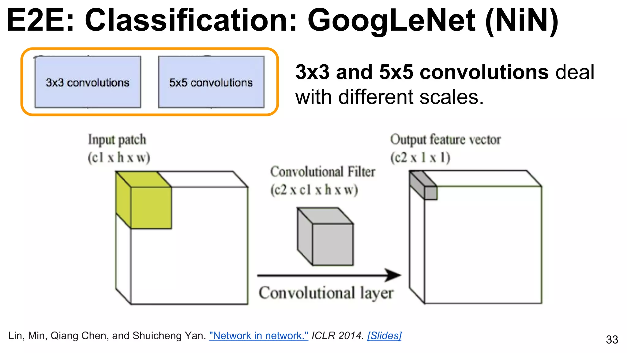 E2E: Classification: GoogLeNet (NiN)
33
3x3 and 5x5 convolutions deal
with different scales.
Lin, Min, Qiang Chen, and Shuicheng Yan. "Network in network." ICLR 2014. [Slides]
 