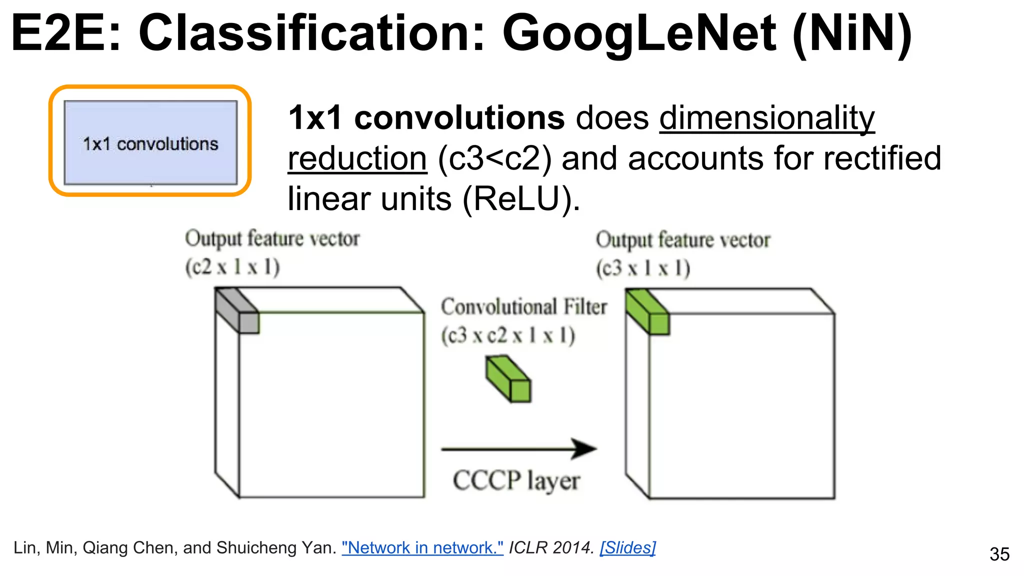 35
1x1 convolutions does dimensionality
reduction (c3<c2) and accounts for rectified
linear units (ReLU).
Lin, Min, Qiang Chen, and Shuicheng Yan. "Network in network." ICLR 2014. [Slides]
E2E: Classification: GoogLeNet (NiN)
 