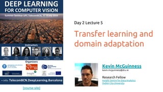 [course site]
Transfer learning and
domain adaptation
Day 2 Lecture 5
Kevin McGuinness
kevin.mcguinness@dcu.ie
Research Fellow
Insight Centre for Data Analytics
Dublin City University
 