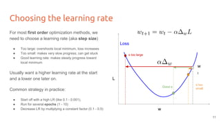 Choosing the learning rate
For most first order optimization methods, we
need to choose a learning rate (aka step size)
● Too large: overshoots local minimum, loss increases
● Too small: makes very slow progress, can get stuck
● Good learning rate: makes steady progress toward
local minimum
Usually want a higher learning rate at the start
and a lower one later on.
Common strategy in practice:
● Start off with a high LR (like 0.1 - 0.001),
● Run for several epochs (1 - 10)
● Decrease LR by multiplying a constant factor (0.1 - 0.5) w
L
Loss
w
t
α too large
Good α
α too
small
11
 