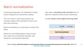 Batch normalization
As learning progresses, the distribution of layer
inputs changes due to parameter updates.
This can result in most inputs being in the
nonlinear regime of the activation function and
slow down learning.
Batch normalization is a technique to reduce this
effect.
Works by re-normalizing layer inputs to have
zero mean and unit standard deviation with
respect to running batch estimates.
Also adds a learnable scale and bias term to
allow the network to still use the nonlinearity.
Usually allows much higher learning rates!
conv/fc
ReLU
Batch Normalization
no bias!
Ioffe and Szegedy. Batch Normalization: Accelerating Deep Network Training by Reducing Internal Covariate Shift, JMRL 2015
https://arxiv.org/abs/1502.03167
13
 