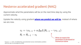 Nesterov accelerated gradient (NAG)
Approximate what the parameters will be on the next time step by using the
current velocity.
Update the velocity using gradient where we predict we will be, instead of where
we are now.
What we expect the
parameters to be based on
momentum aloneNesterov, Y. (1983). A method for unconstrained convex minimization problem
with the rate of convergence o(1/k2).
17
 