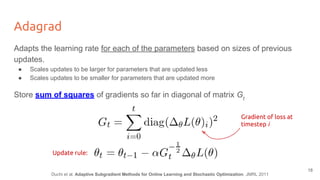 Adagrad
Adapts the learning rate for each of the parameters based on sizes of previous
updates.
● Scales updates to be larger for parameters that are updated less
● Scales updates to be smaller for parameters that are updated more
Store sum of squares of gradients so far in diagonal of matrix Gt
Gradient of loss at
timestep i
Update rule:
Duchi et al. Adaptive Subgradient Methods for Online Learning and Stochastic Optimization. JMRL 2011
18
 