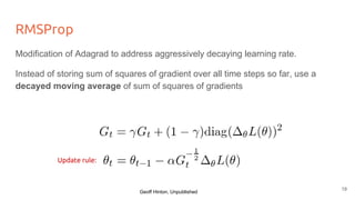 RMSProp
Modification of Adagrad to address aggressively decaying learning rate.
Instead of storing sum of squares of gradient over all time steps so far, use a
decayed moving average of sum of squares of gradients
Update rule:
Geoff Hinton, Unpublished
19
 