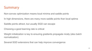 Summary
Non-convex optimization means local minima and saddle points
In high dimensions, there are many more saddle points than local optima
Saddle points attract, but usually SGD can escape
Choosing a good learning rate is critical
Weight initialization is key to ensuring gradients propagate nicely (also batch
normalization)
Several SGD extensions that can help improve convergence
23
 
