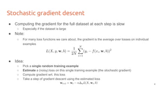 Stochastic gradient descent
● Computing the gradient for the full dataset at each step is slow
○ Especially if the dataset is large
● Note:
○ For many loss functions we care about, the gradient is the average over losses on individual
examples
● Idea:
○ Pick a single random training example
○ Estimate a (noisy) loss on this single training example (the stochastic gradient)
○ Compute gradient wrt. this loss
○ Take a step of gradient descent using the estimated loss
4
 