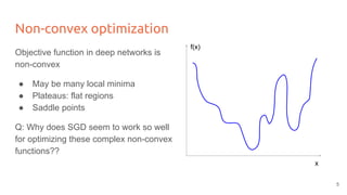 Non-convex optimization
Objective function in deep networks is
non-convex
● May be many local minima
● Plateaus: flat regions
● Saddle points
Q: Why does SGD seem to work so well
for optimizing these complex non-convex
functions??
x
f(x)
5
 
