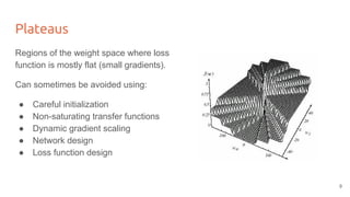 Plateaus
Regions of the weight space where loss
function is mostly flat (small gradients).
Can sometimes be avoided using:
● Careful initialization
● Non-saturating transfer functions
● Dynamic gradient scaling
● Network design
● Loss function design
9
 