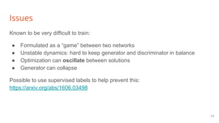 Issues
Known to be very difficult to train:
● Formulated as a “game” between two networks
● Unstable dynamics: hard to keep generator and discriminator in balance
● Optimization can oscillate between solutions
● Generator can collapse
Possible to use supervised labels to help prevent this:
https://arxiv.org/abs/1606.03498
17
 