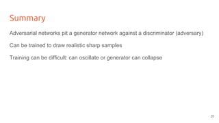 Summary
Adversarial networks pit a generator network against a discriminator (adversary)
Can be trained to draw realistic sharp samples
Training can be difficult: can oscillate or generator can collapse
20
 