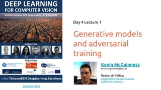 [course site]
Generative models
and adversarial
training
Day 4 Lecture 1
Kevin McGuinness
kevin.mcguinness@dcu.ie
Research Fellow
Insight Centre for Data Analytics
Dublin City University
 