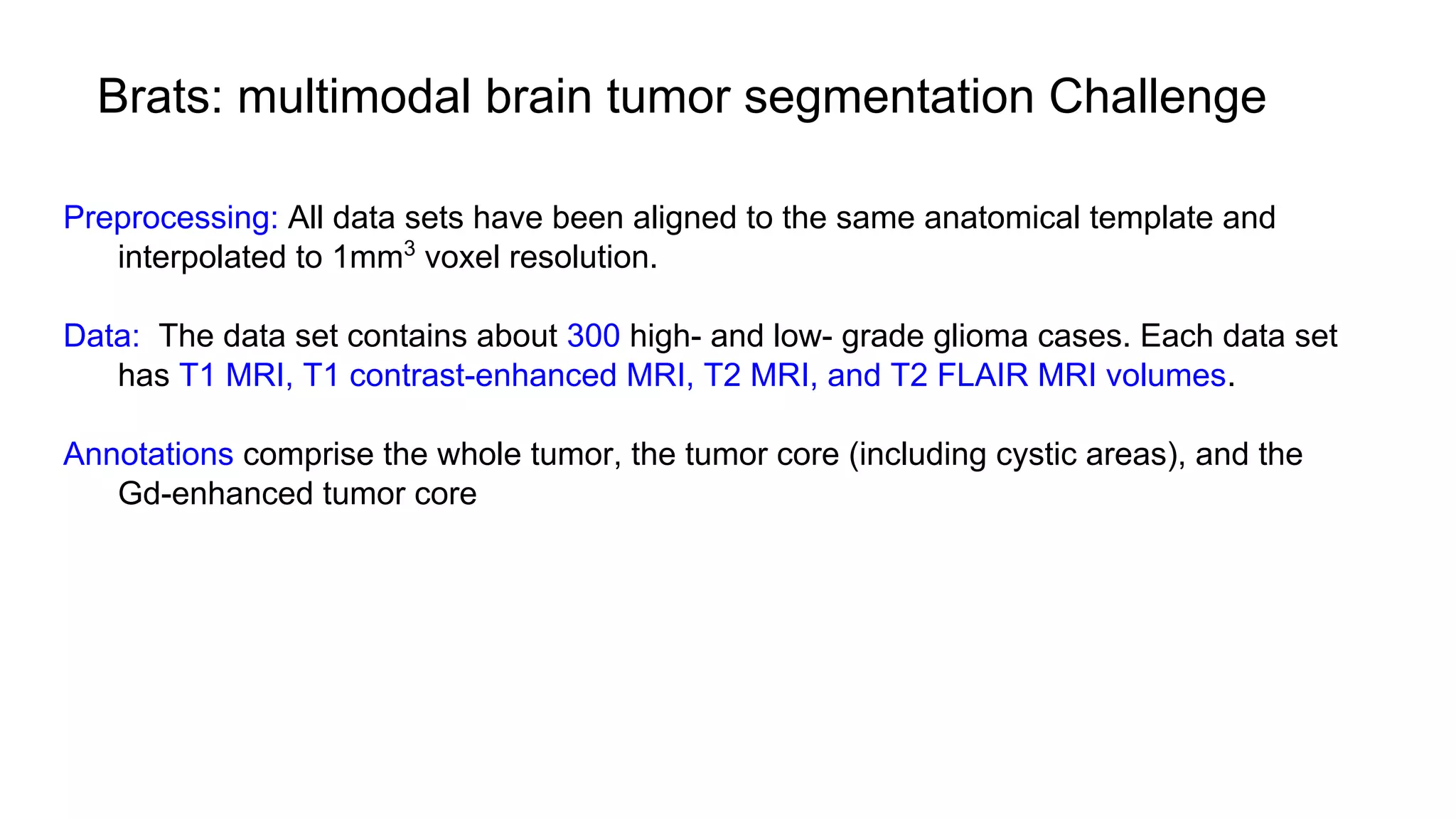 Brats: multimodal brain tumor segmentation Challenge
Preprocessing: All data sets have been aligned to the same anatomical template and
interpolated to 1mm3
voxel resolution.
Data: The data set contains about 300 high- and low- grade glioma cases. Each data set
has T1 MRI, T1 contrast-enhanced MRI, T2 MRI, and T2 FLAIR MRI volumes.
Annotations comprise the whole tumor, the tumor core (including cystic areas), and the
Gd-enhanced tumor core
 