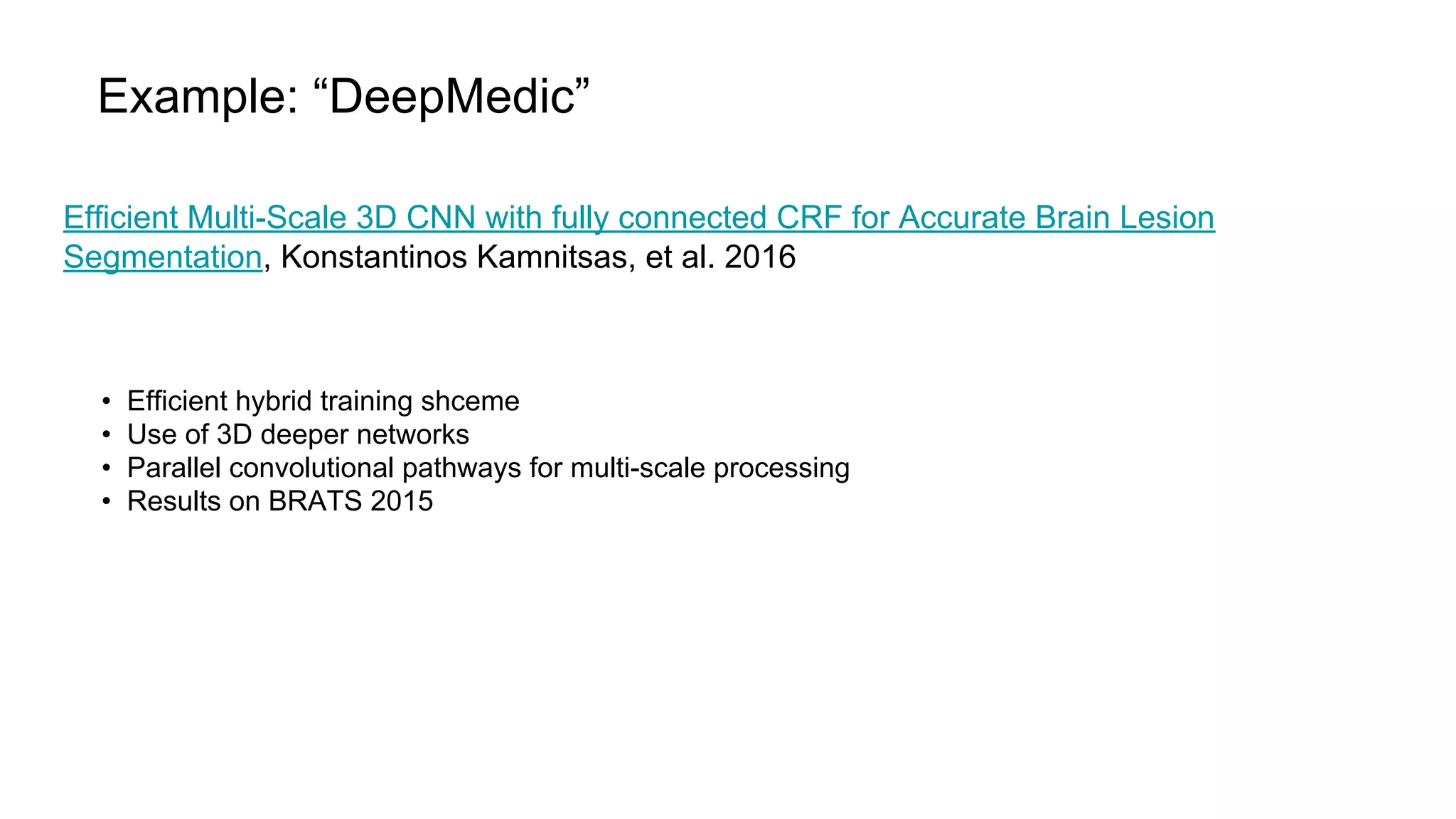Example: “DeepMedic”
Efficient Multi-Scale 3D CNN with fully connected CRF for Accurate Brain Lesion
Segmentation, Konstantinos Kamnitsas, et al. 2016
• Efficient hybrid training shceme
• Use of 3D deeper networks
• Parallel convolutional pathways for multi-scale processing
• Results on BRATS 2015
 