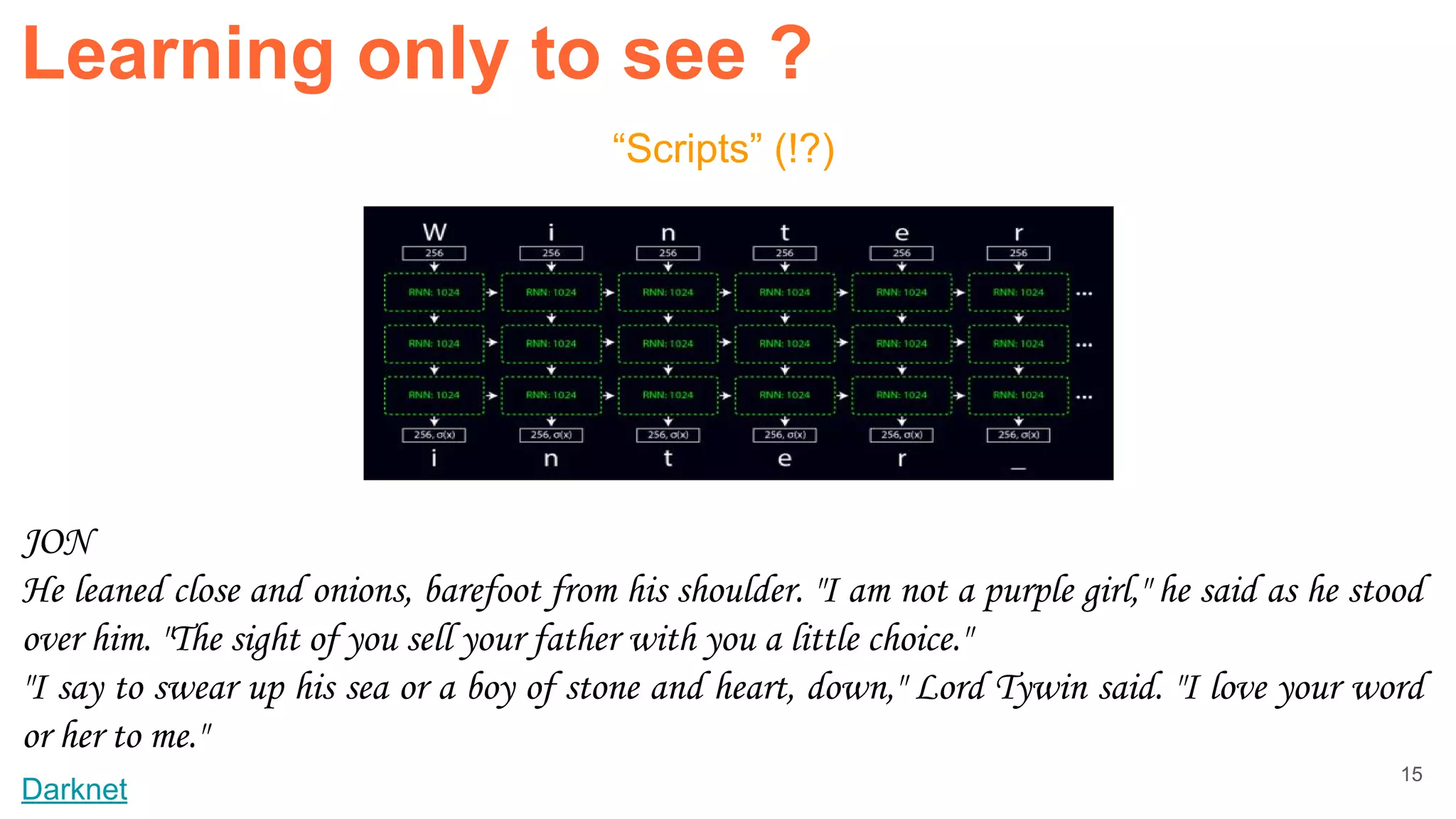 “Scripts” (!?)
Darknet
JON
He leaned close and onions, barefoot from his shoulder. "I am not a purple girl," he said as he stood
over him. "The sight of you sell your father with you a little choice."
"I say to swear up his sea or a boy of stone and heart, down," Lord Tywin said. "I love your word
or her to me."
Learning only to see ?
15
 