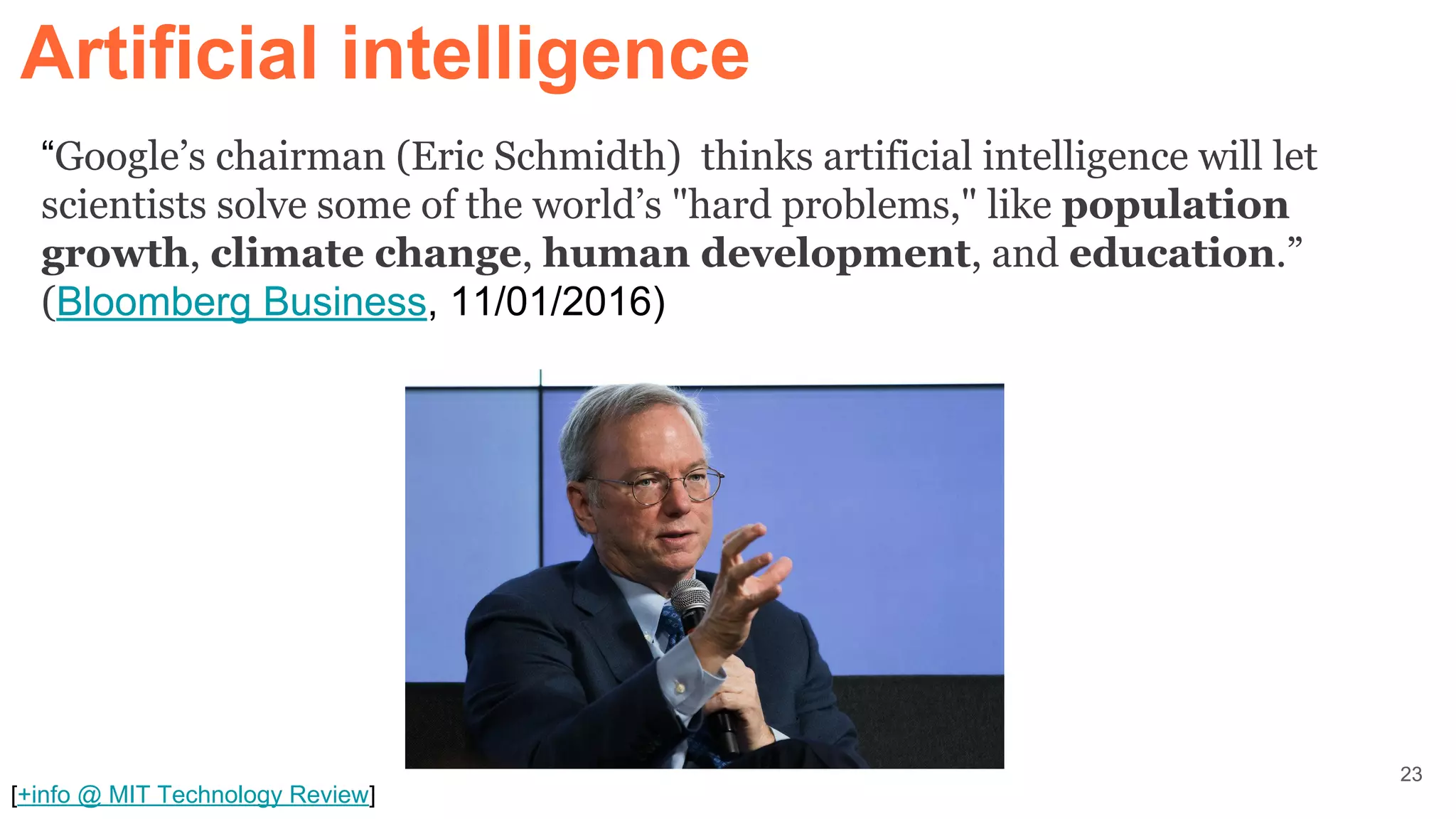 “Google’s chairman (Eric Schmidth) thinks artificial intelligence will let
scientists solve some of the world’s "hard problems," like population
growth, climate change, human development, and education.”
(Bloomberg Business, 11/01/2016)
[+info @ MIT Technology Review]
Artificial intelligence
23
 