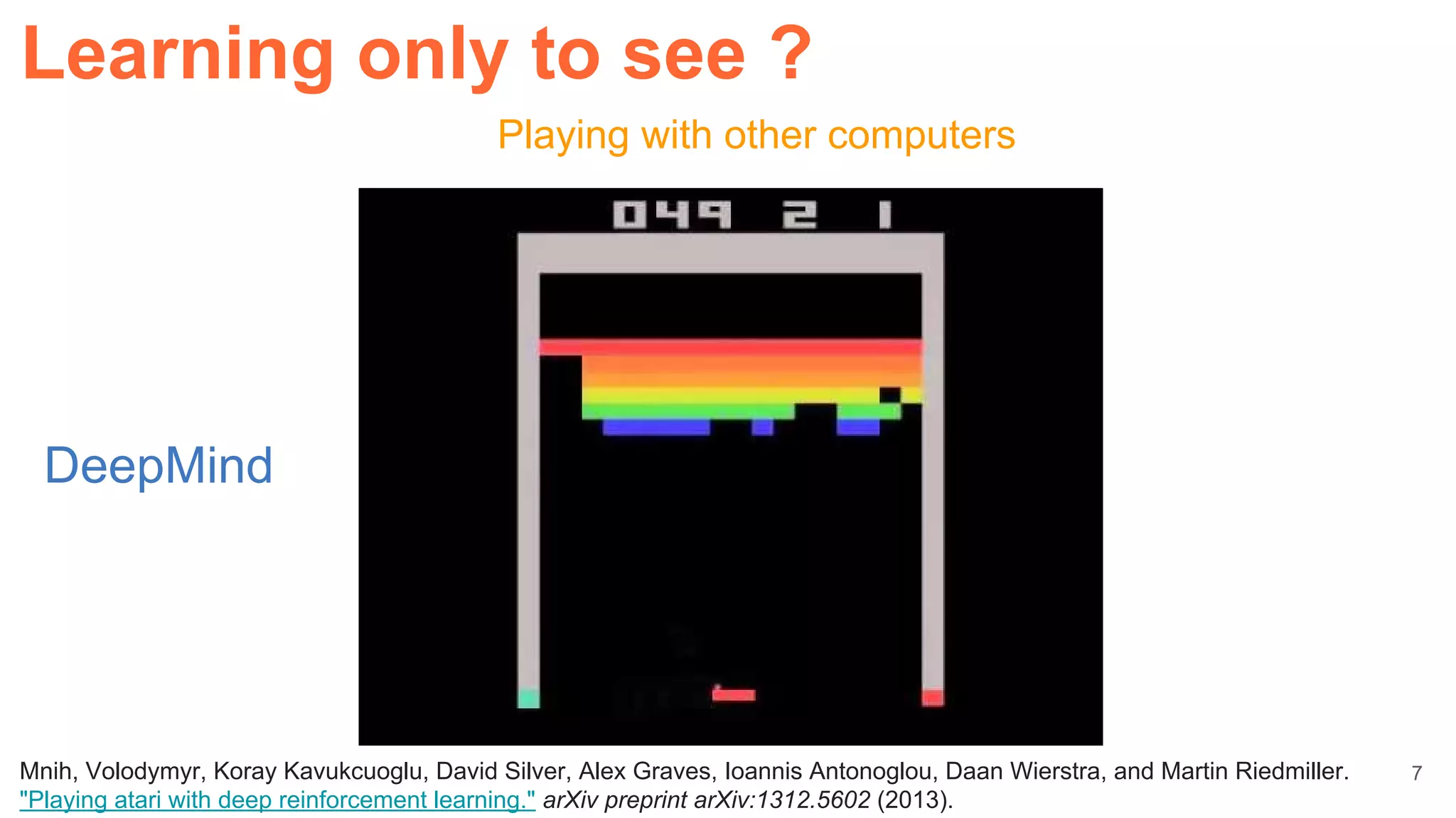 Playing with other computers
Learning only to see ?
Mnih, Volodymyr, Koray Kavukcuoglu, David Silver, Alex Graves, Ioannis Antonoglou, Daan Wierstra, and Martin Riedmiller.
"Playing atari with deep reinforcement learning." arXiv preprint arXiv:1312.5602 (2013).
DeepMind
7
 