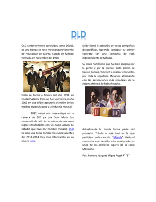 DLD (anteriormente conocidos como Dildo),
es una banda de rock mexicana proveniente
de Naucalpan de Juárez, Estado de México
formada en noviembre del 1998.
Dildo se formó a finales del año 1998 en
Ciudad Satélite. Pero no fue sino hasta el año
2002 en que Dildo capturó la atención de los
medios especializados y la industria musical.
2012 marcó una nueva etapa en la
carrera de DLD ya que Sony Music los
convenció de salir de la independencia para
lograr consolidarlos con un nuevo álbum de
estudio que lleva por nombre Primario. DLD
ha sido una de las bandas mas sobresalientes
del 2013-2014. Hay mas información en su
pagina web.
Dildo llamó la atención de varias compañías
discográficas, logrando conseguir su primer
contrato con una compañía de rock
independiente de México.
Su disco homónimo que fue bien acogido por
la gente y por la prensa; Dildo (como se
hacían llamar) comenzó a realizar conciertos
por toda la República Mexicana alternando
con las agrupaciones más populares de la
escena del rock de habla hispana.
Actualmente la banda forma parte del
proyecto. Tributo a José José en la que
participa con la canción “Mi vida”. Hasta el
momento esta canción esta posicionada en
unos de los primeros lugares de la radio
Mexicana.
Por: Romero Vázquez Migue Angel 4° “B”
 