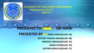 UNIVERSITY OF AZAD JAMMU AND KASHMIR
Department of CS & IT
BSCS 3rd
PRESENTED TO SIR TAHIR
PRESENTED BY KINZA ARSHAD(roll# 05)
SAYYIDA TABINDA KOKAB(roll# 08)
PARVEEN TABASSUM(roll# 33)
AMNA AFTAB(roll# 34)
SAYYIDA ADAN AJAZ(roll# 37)
 