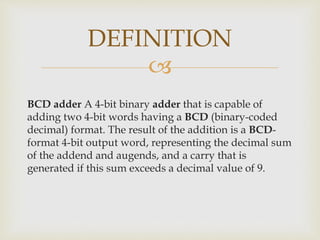 
BCD adder A 4-bit binary adder that is capable of
adding two 4-bit words having a BCD (binary-coded
decimal) format. The result of the addition is a BCD-
format 4-bit output word, representing the decimal sum
of the addend and augends, and a carry that is
generated if this sum exceeds a decimal value of 9.
DEFINITION
