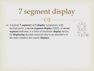 
7 segment display
A typical 7-segment LED display component, with
decimal point. A seven-segment display (SSD), or seven-
segment indicator, is a form of electronic display device
for displaying decimal numerals that is an alternative to
the more complex dot matrix displays