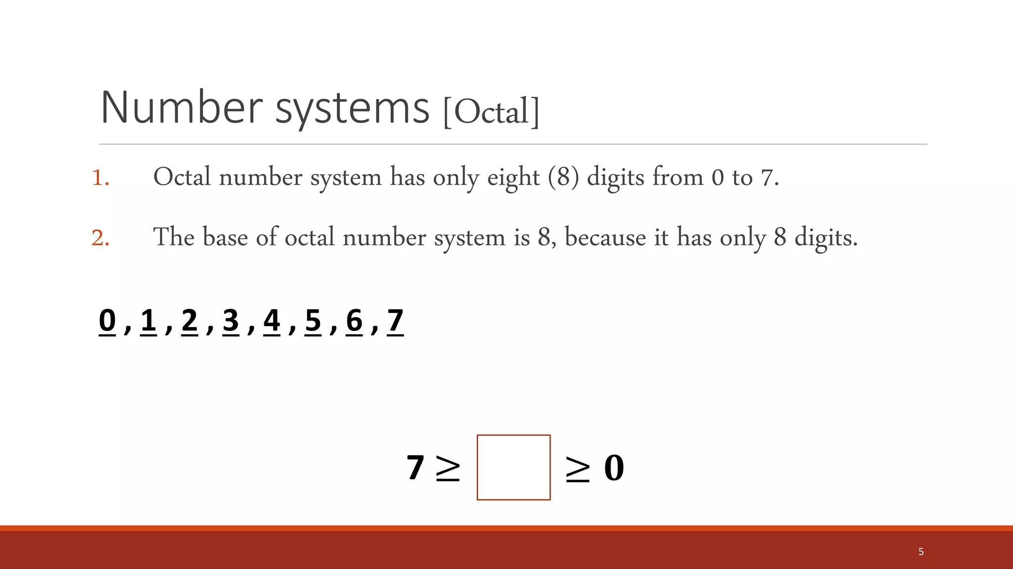 Number systems [Octal]
1. Octal number system has only eight (8) digits from 0 to 7.
2. The base of octal number system is 8, because it has only 8 digits.
5
0 , 1 , 2 , 3 , 4 , 5 , 6 , 7
7 ≥ ≥ 𝟎
 