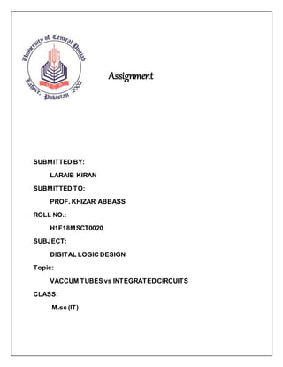 Assignment
SUBMITTED BY:
LARAIB KIRAN
SUBMITTED TO:
PROF. KHIZAR ABBASS
ROLL NO.:
H1F18MSCT0020
SUBJECT:
DIGITAL LOGIC DESIGN
Topic:
VACCUM TUBES vs INTEGRATEDCIRCUITS
CLASS:
M.sc (IT)
 