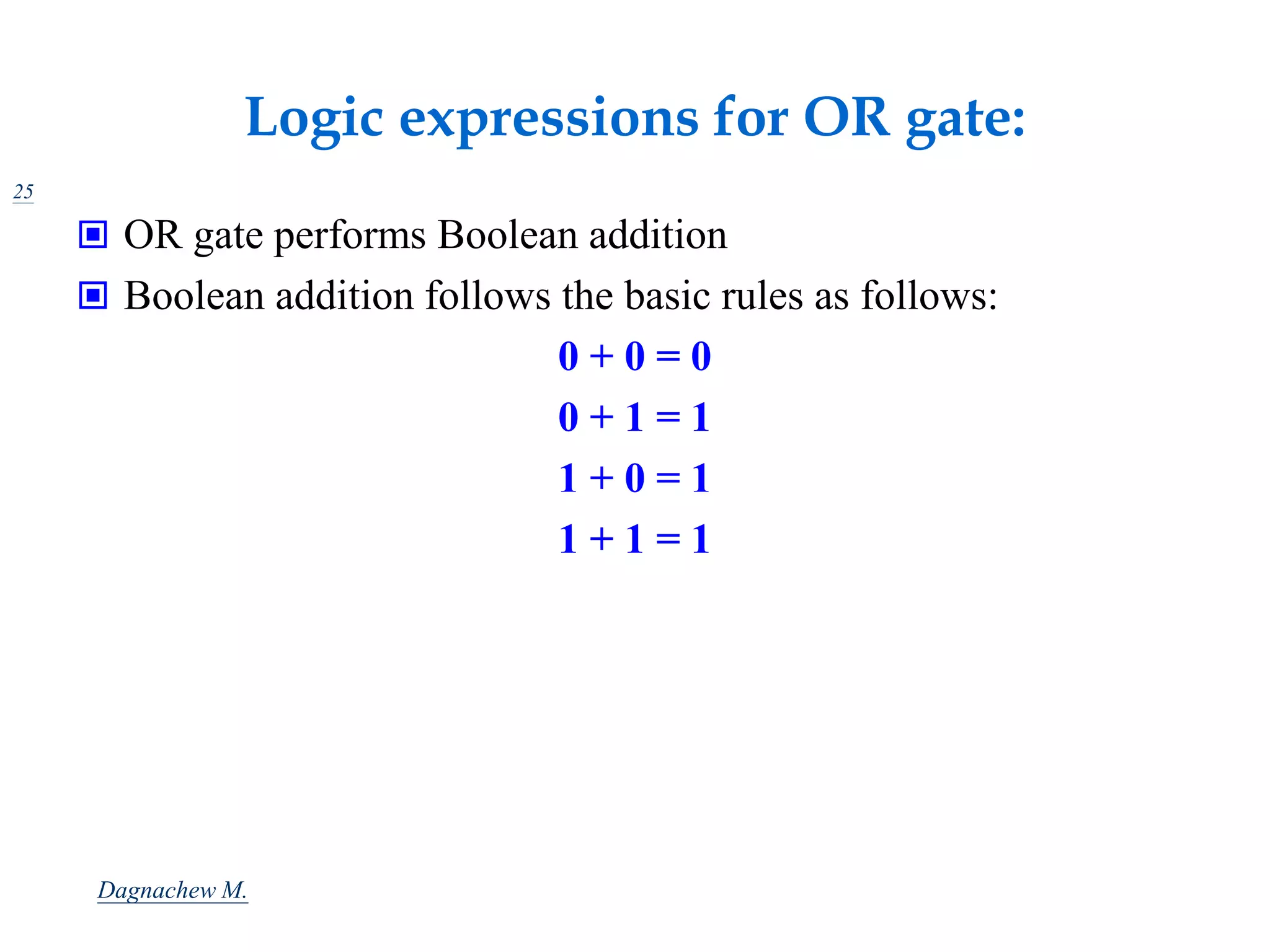 Logic expressions for OR gate:
25
 OR gate performs Boolean addition
 Boolean addition follows the basic rules as follows:
0 + 0 = 0
0 + 1 = 1
1 + 0 = 1
1 + 1 = 1
Dagnachew M.
 
