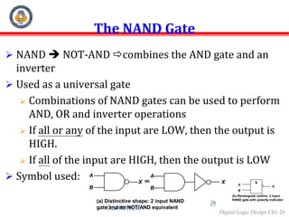 Digital Logic Design Ch1-26
The NAND Gate
 NAND  NOT-AND combines the AND gate and an
inverter
 Used as a universal gate
 Combinations of NAND gates can be used to perform
AND, OR and inverter operations
 If all or any of the input are LOW, then the output is
HIGH.
 If all of the input are HIGH, then the output is LOW
 Symbol used: A
B
X
A
B
X
(a) Distinctive shape: 2 input NAND
gate and its NOT/AND equivalent
&
A
B
X
(b) Rectangular outline: 2 input
NAND gate with polarity indicator
26
Dagnachew M.
 