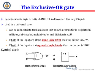 Digital Logic Design Ch1-34
The Exclusive-OR gate
 Combines basic logic circuits of AND, OR and Inverter. Has only 2 inputs
 Used as a universal gate
 Can be connected to form an adder that allows a computer to do perform
addition, subtraction, multiplication and division in ALU
 If both of the input are at the same logic level, then the output is LOW.
 If both of the input are at opposite logic levels, then the output is HIGH
Symbol used:
(a) Distinctive shape
A
B
X
= 1
A
B
X
(b) Rectangular outline
34
Dagnachew M.
 