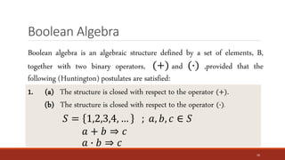 Boolean Algebra
16
Boolean algebra is an algebraic structure defined by a set of elements, B,
together with two binary operators, (+) and (∙) ,provided that the
following (Huntington) postulates are satisfied:
1. (a) The structure is closed with respect to the operator (+).
(b) The structure is closed with respect to the operator (∙).
𝑆 = 1,2,3,4, … ; 𝑎, 𝑏, 𝑐 ∈ 𝑆
𝑎 + 𝑏 ⇒ 𝑐
𝑎 ∙ 𝑏 ⇒ 𝑐
 