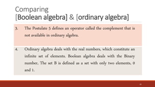 Comparing
[Boolean algebra] & [ordinary algebra]
20
3. The Postulate 5 defines an operator called the complement that is
not available in ordinary algebra.
4. Ordinary algebra deals with the real numbers, which constitute an
infinite set of elements. Boolean algebra deals with the Binary
number, The set B is defined as a set with only two elements, 0
and 1.
 