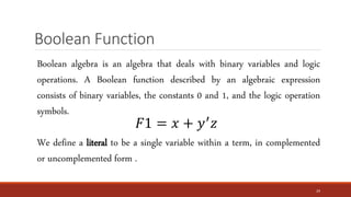Boolean Function
24
Boolean algebra is an algebra that deals with binary variables and logic
operations. A Boolean function described by an algebraic expression
consists of binary variables, the constants 0 and 1, and the logic operation
symbols.
We define a literal to be a single variable within a term, in complemented
or uncomplemented form .
𝐹1 = 𝑥 + 𝑦′
𝑧
 