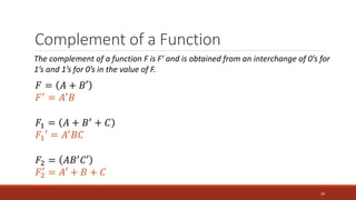 Complement of a Function
29
The complement of a function F is F’ and is obtained from an interchange of 0’s for
1’s and 1’s for 0’s in the value of F.
𝐹 = 𝐴 + 𝐵′
𝐹′ = 𝐴′𝐵
𝐹1 = 𝐴 + 𝐵′
+ 𝐶
𝐹1′ = 𝐴′𝐵𝐶
𝐹2 = 𝐴𝐵′𝐶′
𝐹2
′
= 𝐴′ + 𝐵 + 𝐶
 