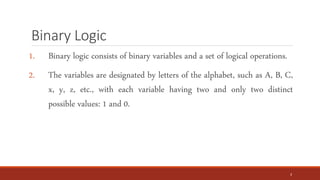 Binary Logic
1. Binary logic consists of binary variables and a set of logical operations.
2. The variables are designated by letters of the alphabet, such as A, B, C,
x, y, z, etc., with each variable having two and only two distinct
possible values: 1 and 0.
3
 