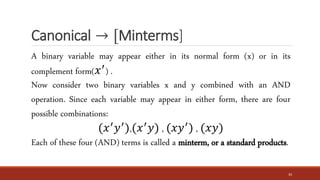 Canonical → [Minterms]
33
A binary variable may appear either in its normal form (x) or in its
complement form(𝑥′
) .
Now consider two binary variables x and y combined with an AND
operation. Since each variable may appear in either form, there are four
possible combinations:
(𝑥′
𝑦′
),(𝑥′
𝑦) , (𝑥𝑦′
) , (𝑥𝑦)
Each of these four (AND) terms is called a minterm, or a standard products.
 