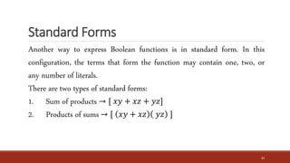 Standard Forms
44
Another way to express Boolean functions is in standard form. In this
configuration, the terms that form the function may contain one, two, or
any number of literals.
There are two types of standard forms:
1. Sum of products → [ 𝑥𝑦 + 𝑥𝑧 + 𝑦𝑧]
2. Products of sums → [ 𝑥𝑦 + 𝑥𝑧 𝑦𝑧 ]
 