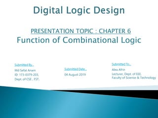 PRESENTATION TOPIC : CHAPTER 6
Function of Combinational Logic
Submitted By…
Md Sefat Anam
ID: 173-0379-203,
Dept. of CSE , FST.
Submitted To…
Alea Afrin
Lecturer, Dept. of EEE,
Faculty of Science & Technology
Submitted Date…
04 August 2019
 