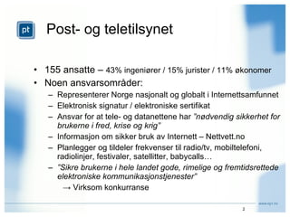 Post- og teletilsynet 155 ansatte –  43% ingeniører / 15% jurister / 11% økonomer Noen ansvarsområder: Representerer Norge nasjonalt og globalt i Internettsamfunnet Elektronisk signatur / elektroniske sertifikat Ansvar for at tele- og datanettene har  ”nødvendig sikkerhet for brukerne i fred, krise og krig” Informasjon om sikker bruk av Internett – Nettvett.no Planlegger og tildeler frekvenser til radio/tv, mobiltelefoni, radiolinjer, festivaler, satellitter, babycalls… ” Sikre brukerne i hele landet gode, rimelige og fremtidsrettede elektroniske kommunikasjonstjenester” ->  Virksom konkurranse 