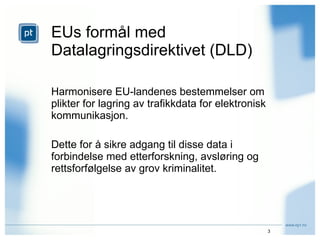 EUs formål med  Datalagringsdirektivet (DLD) Harmonisere EU-landenes bestemmelser om plikter for lagring av trafikkdata for elektronisk kommunikasjon. Dette for å sikre adgang til disse data i forbindelse med etterforskning, avsløring og rettsforfølgelse av grov kriminalitet. 