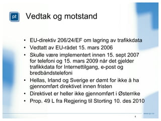 Vedtak og motstand EU-direktiv 206/24/EF om lagring av trafikkdata Vedtatt av EU-rådet 15. mars 2006 Skulle være implementert innen 15. sept 2007 for telefoni og 15. mars 2009 når det gjelder trafikkdata for Internettilgang, e-post og bredbåndstelefoni Hellas, Irland og Sverige er dømt for ikke å ha gjennomført direktivet innen fristen Direktivet er heller ikke gjennomført i Østerrike Prop. 49 L fra Regjering til Storting 10. des 2010 