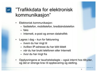 ” Trafikkdata for elektronisk kommunikasjon” Elektronisk kommunikasjon: fasttelefon, mobiltelefon, bredbåndstelefon faks Internett, e-post og annen datatrafikk Lagres i dag – kun for fakturering hvem  du har ringt til hvilken  IP-adresse du har blitt tildelt når  du har brukt telefonen eller Internett hvor  du har ringt fra Opplysningene er taushetsbelagte – også internt hos tilbyder, og det er strenge krav til oppbevaring og sletting. 