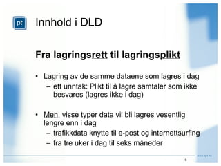 Innhold i DLD Fra lagrings rett  til lagrings plikt Lagring av de samme dataene som lagres i dag ett unntak: Plikt til å lagre samtaler som ikke besvares (lagres ikke i dag) Men , visse typer data vil bli lagres vesentlig lengre enn i dag trafikkdata knytte til e-post og internettsurfing fra tre uker i dag til seks måneder 