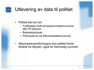 Utlevering av data til politiet Politiet kan be om: Trafikkdata fra/til ett bestemt telefonnummer eller IP-adresse Basestasjonssøk PUK-kode for ett SIM-kort/telefonnummer Abonnementsinformasjon kan politiet hente direkte fra tilbyder, også for hemmelig nummer. 