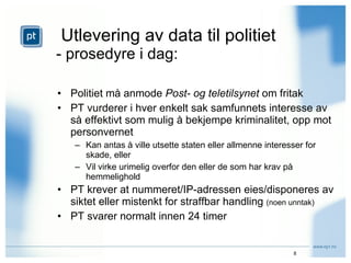 Utlevering av data til politiet - prosedyre i dag: Politiet må anmode  Post- og teletilsynet  om fritak PT vurderer i hver enkelt sak samfunnets interesse av så effektivt som mulig å bekjempe kriminalitet, opp mot personvernet Kan antas å ville utsette staten eller allmenne interesser for skade, eller Vil virke urimelig overfor den eller de som har krav på hemmelighold  PT krever at nummeret/IP-adressen eies/disponeres av siktet eller mistenkt for straffbar handling  (noen unntak) PT svarer normalt innen 24 timer 
