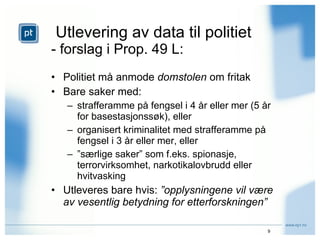 Utlevering av data til politiet - forslag i Prop. 49 L: Politiet må anmode  domstolen  om fritak Bare saker med: strafferamme på fengsel i 4 år eller mer (5 år for basestasjonssøk), eller organisert kriminalitet med strafferamme på fengsel i 3 år eller mer, eller ” særlige saker” som f.eks. spionasje, terrorvirksomhet, narkotikalovbrudd eller hvitvasking Utleveres bare hvis:  ”opplysningene vil være av vesentlig betydning for etterforskningen” 