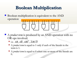 Boolean MultiplicationBoolean Multiplication
 Boolean multiplication is equivalent to the ANDBoolean multiplication is equivalent to the AND
operationoperation
 AA product termproduct term is produced by an AND operation with nois produced by an AND operation with no
OR ops involved.OR ops involved.
 i.e.i.e.
 AA product termproduct term is equal to 1 only if each of the literals in theis equal to 1 only if each of the literals in the
term is 1.term is 1.
 AA product termproduct term is equal to 0 when one or more of the literals areis equal to 0 when one or more of the literals are
0.0.
0·0 = 0
DBCACABBAAB ,,,
0·1 = 0 1·0 = 0 1·1 = 1
 